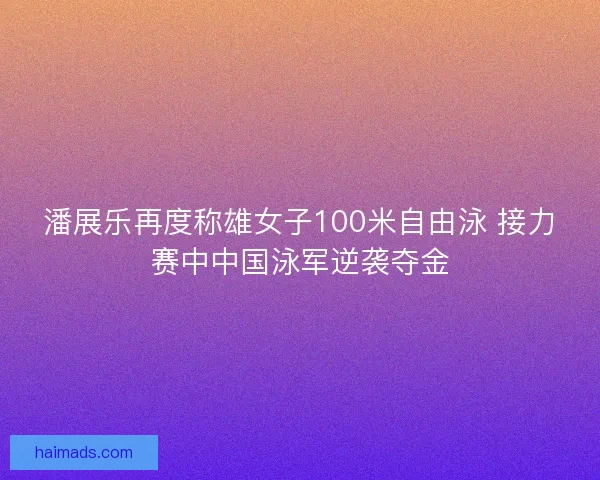 潘展乐再度称雄女子100米自由泳 接力赛中中国泳军逆袭夺金