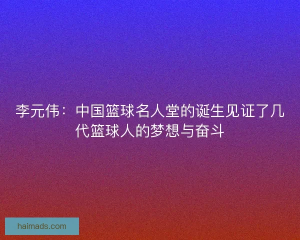 李元伟：中国篮球名人堂的诞生见证了几代篮球人的梦想与奋斗