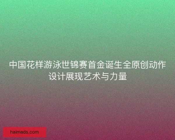 中国花样游泳世锦赛首金诞生全原创动作设计展现艺术与力量